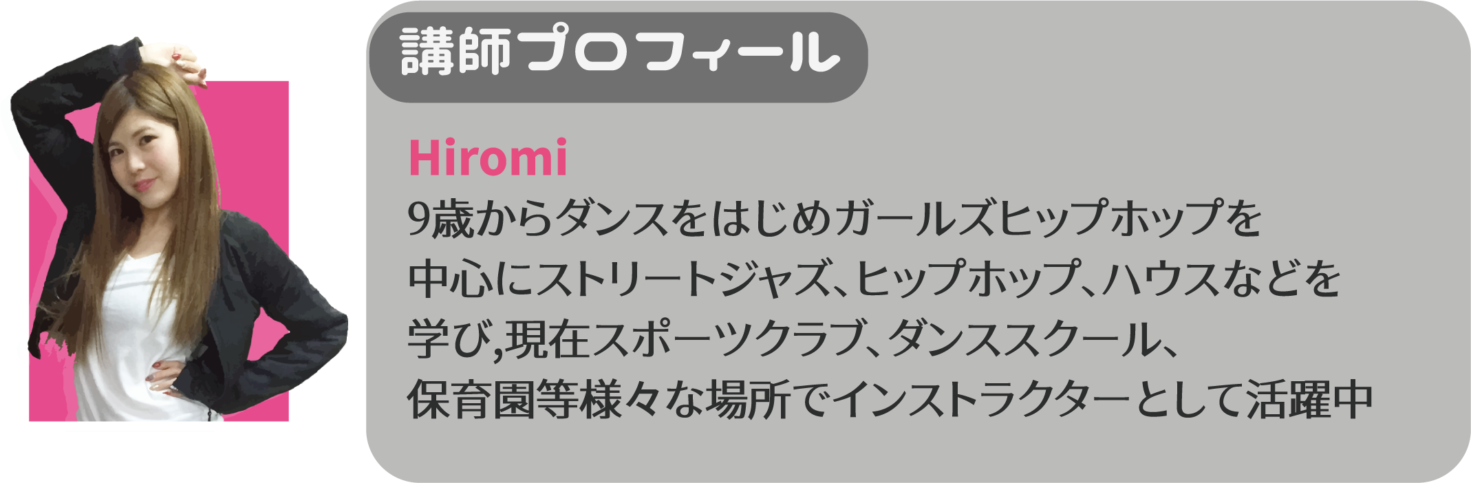 Hiromi 9歳からダンスをはじめガールズヒップホップを中心にストリートジャズ、ヒップホップ、ハウズなどを学び、現在スポーツクラブ、ダンススクール、保育園等様々な場所でインストラクターとして活躍中